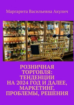 Книга "Розничная торговля: тенденции на 2024 год и далее, маркетинг, проблемы, решения" – Маргарита Акулич
