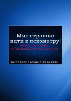 Книга "Мне страшно идти к психиатру! Разрушаем мифы о психиатрическом лечении" – Андрей Седых, Дарья Гришанова, Анна Кажемская, Анна Пантелеева, Кирилл Сизых, Екатерина Ячевская