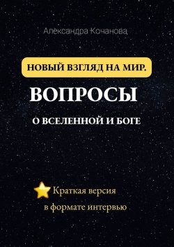 Книга "Новый взгляд на мир. Вопросы о Вселенной и Боге. Краткая версия в формате интервью" – Александра Кочанова