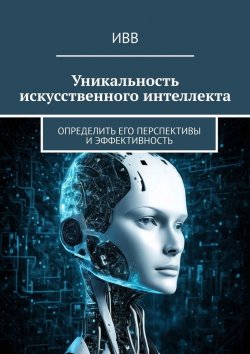 Книга "Уникальность искусственного интеллекта. Определить его перспективы и эффективность" – ИВВ