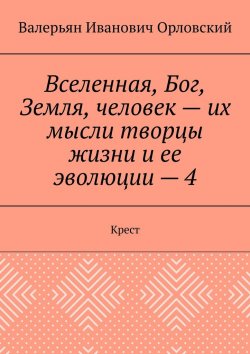 Книга "Вселенная, Бог, Земля, человек – их мысли творцы жизни и ее эволюции – 4. Крест" – Валерьян Орловский