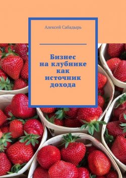 Книга "Бизнес на клубнике как источник дохода" – Алексей Сабадырь