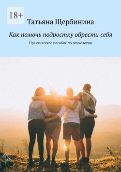 Книга "Как помочь подростку обрести себя. Практическое пособие по психологии" – Татьяна Щербинина