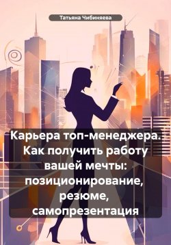 Книга "Карьера топ-менеджера. Как получить работу вашей мечты: позиционирование, резюме, самопрезентация" – Татьяна Чибиняева, 2024