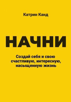 Книга "Начни. Создай себя и свою счастливую, интересную, насыщенную жизнь" – Катрин Канд, 2024