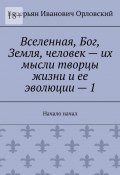 Вселенная, Бог, Земля, человек – их мысли творцы жизни и ее эволюции – 1. Начало начал (Валерьян Орловский)