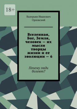 Книга "Вселенная, Бог, Земля, человек – их мысли творцы жизни и ее эволюции – 6. Почему люди болеют?" – Валерьян Орловский