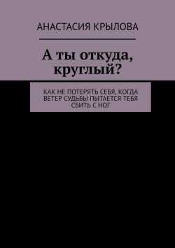 Книга "А ты откуда, круглый? Как не потерять себя, когда ветер судьбы пытается тебя сбить с ног" – Анастасия Крылова