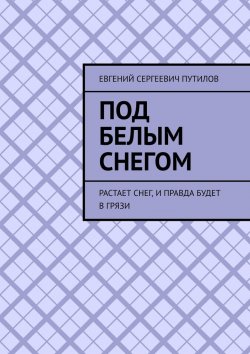 Книга "Под белым снегом. Растает снег, и правда будет в грязи" – Евгений Путилов