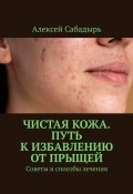 Чистая кожа. Путь к избавлению от прыщей. Советы и способы лечения (Алексей Сабадырь)