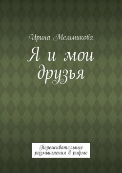 Книга "Я и мои друзья. Переживательные размышления в рифме" – Ирина Мельникова