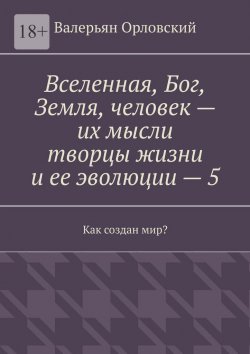 Книга "Вселенная, Бог, Земля, человек – их мысли творцы жизни и ее эволюции – 5. Как создан мир?" – Валерьян Орловский