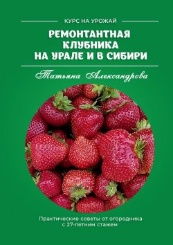 Книга "Ремонтантная клубника на Урале и в Сибири. Курс на урожай" – Татьяна Александрова