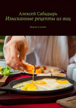 Книга "Изысканные рецепты из яиц. Вкусно и сытно" – Алексей Сабадырь