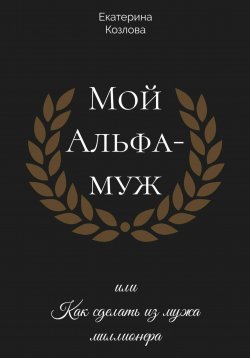 Книга "Мой Альфа-Муж, или Как сделать из мужа миллионера" – Екатерина Козлова, 2024