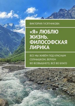 Книга "«Я» люблю жизнь. Философская лирика. Все мы живём под красным солнышком, веруем во всевышнего, всё во благо" – Виктория Гусятникова