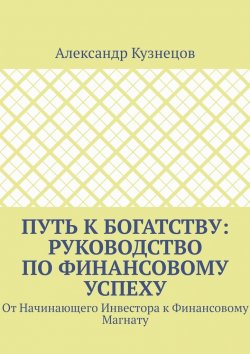 Книга "Путь к Богатству: Руководство по финансовому успеху. От начинающего инвестора к финансовому магнату" – Александр Кузнецов