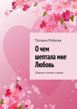 Книга "О чем шептала мне Любовь. Сборник стихов и прозы" – Татьяна Рубцова