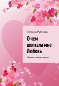 О чем шептала мне Любовь. Сборник стихов и прозы (Татьяна Рубцова)