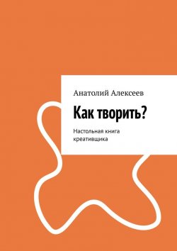 Книга "Как творить? Настольная книга креативщика" – Анатолий Алексеев