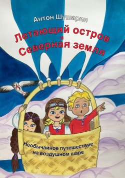 Книга "Летающий остров и Северная земля. Необычайное путешествие на воздушном шаре" – Антон Шушарин