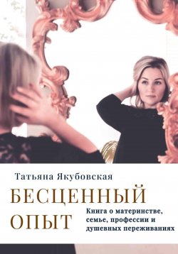 Книга "Бесценный опыт. Книга о материнстве, семье, профессии и душевных переживаниях" – Татьяна Якубовская, 2024