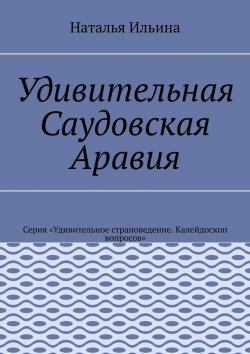 Книга "Удивительная Саудовская Аравия. Серия «Удивительное страноведение. Калейдоскоп вопросов»" – Наталья Ильина