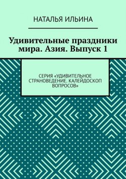 Книга "Удивительные праздники мира. Азия. Выпуск 1. Серия «Удивительное страноведение. Калейдоскоп вопросов»" – Наталья Ильина