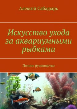 Книга "Искусство ухода за аквариумными рыбками. Полное руководство" – Алексей Сабадырь