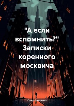 Книга "«А если вспомнить?» Записки коренного москвича" – Ольга Самохина, 2024