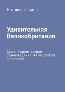 Книга "Удивительная Великобритания. Серия «Удивительное страноведение. Калейдоскоп вопросов»" – Наталья Ильина