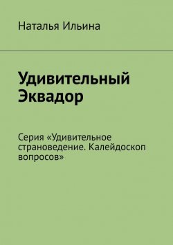 Книга "Удивительный Эквадор. Серия «Удивительное страноведение. Калейдоскоп вопросов»" – Наталья Ильина