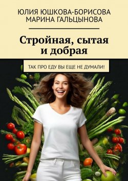 Книга "Стройная, сытая и добрая. Так про еду вы еще не думали!" – Юлия Юшкова-Борисова, Марина Гальцынова