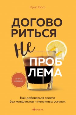 Книга "Договориться не проблема. Как добиваться своего без конфликтов и ненужных уступок" {Кофебук. Книги которые бодрят и согревают} – Крис Восс, 2016