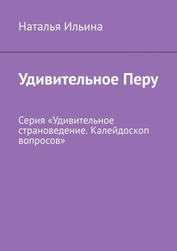 Книга "Удивительное Перу. Серия «Удивительное страноведение. Калейдоскоп вопросов»" – Наталья Ильина