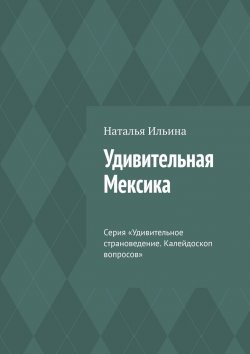 Книга "Удивительная Мексика. Серия «Удивительное страноведение. Калейдоскоп вопросов»" – Наталья Ильина