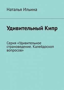 Книга "Удивительный Кипр. Серия «Удивительное страноведение. Калейдоскоп вопросов»" – Наталья Ильина