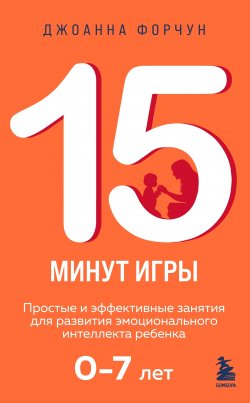 Книга "15 минут игры. Простые и эффективные занятия для развития эмоционального интеллекта ребенка 0–7 лет" {Развитие ребенка за 15 минут. Проверенные методики воспитания для занятых родителей} – Джоанна Форчун, 2020