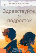 Здравствуйте, я подросток. Психология родительства (Ирина Василакий)