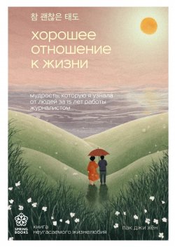 Книга "Хорошее отношение к жизни. Мудрость, которую я узнала от людей за 15 лет работы журналистом" {Springbooks. Корейские бестселлеры} – Пак Джи Хён, 2022