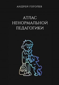 Книга "Атлас ненормальной педагогики. Опыт преподавания в частной школе и опыт обучения в самой обыкновенной. Том 1" – Андрей Гоголев, 2024