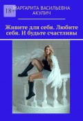 Живите для себя. Любите себя. И будьте счастливы (Маргарита Акулич)