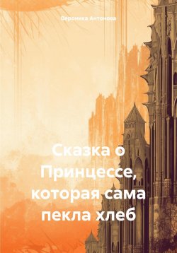 Книга "Сказка о Принцессе, которая сама пекла хлеб" – Вероника Антонова, 2024