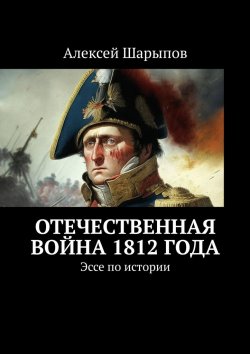 Книга "Отечественная война 1812 года. Эссе по истории" – Алексей Шарыпов