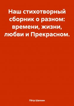 Книга "Наш стихотворный сборник о разном: времени, жизни, любви и Прекрасном…" – Пётр Шапкин, 2024