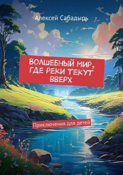 Книга "Волшебный мир, где реки текут вверх. Приключения для детей" – Алексей Сабадырь