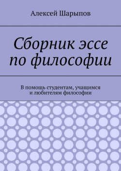 Книга "Сборник эссе по философии. В помощь студентам, учащимся и любителям философии" – Алексей Шарыпов