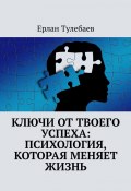 Ключи от твоего успеха: Психология, которая меняет жизнь (Ерлан Тулебаев)