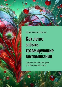 Книга "Как легко забыть травмирующие воспоминания. Самый простой, быстрый и эффективный метод" – Кристина Яхина