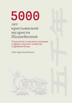 Книга "5000 лет крестьянской мудрости Поднебесной. Технологии и научные познания в сфере сельского хозяйства в Древнем Китае" – China Agricultural Museum, 2024